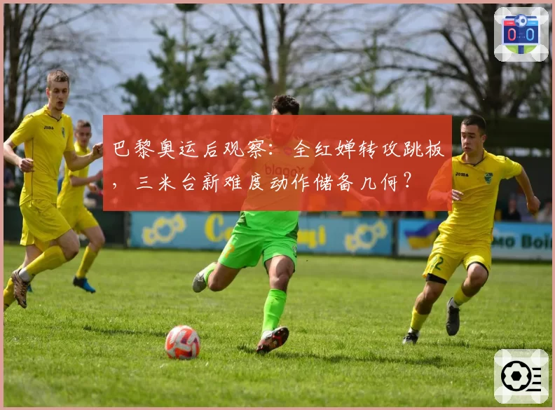 巴黎奥运后观察：全红婵转攻跳板，三米台新难度动作储备几何？