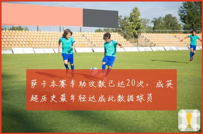 萨卡本赛季助攻数已达20次，成英超历史最年轻达成此数据球员