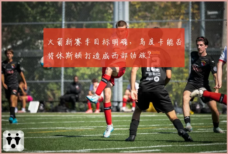 火箭新赛季目标明确，乌度卡能否将休斯顿打造成西部劲旅？