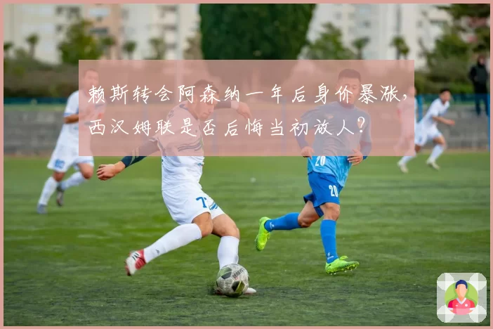 赖斯转会阿森纳一年后身价暴涨,西汉姆联是否后悔当初放人?