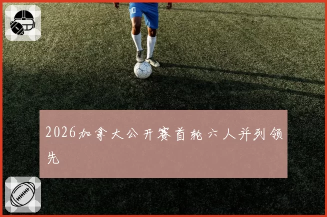 2026加拿大公开赛首轮六人并列领先