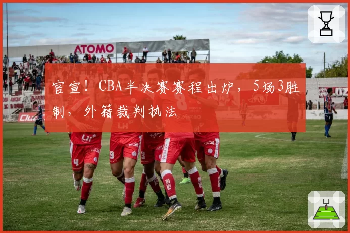 官宣！CBA半决赛赛程出炉，5场3胜制，外籍裁判执法