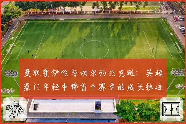 曼联霍伊伦与切尔西杰克逊：英超豪门年轻中锋首个赛季的成长轨迹与困境分析