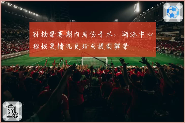 孙杨禁赛期内肩伤手术，游泳中心称恢复情况良好或提前解禁