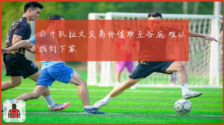 公牛队拉文交易价值跌至谷底 难以找到下家