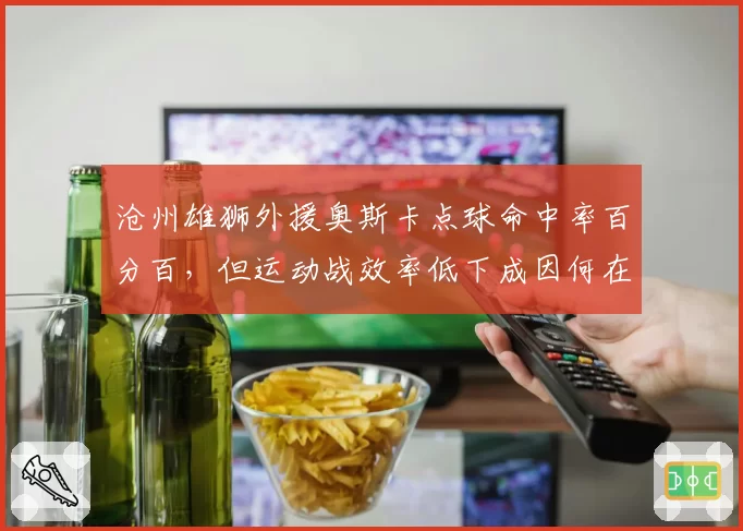 沧州雄狮外援奥斯卡点球命中率百分百，但运动战效率低下成因何在？