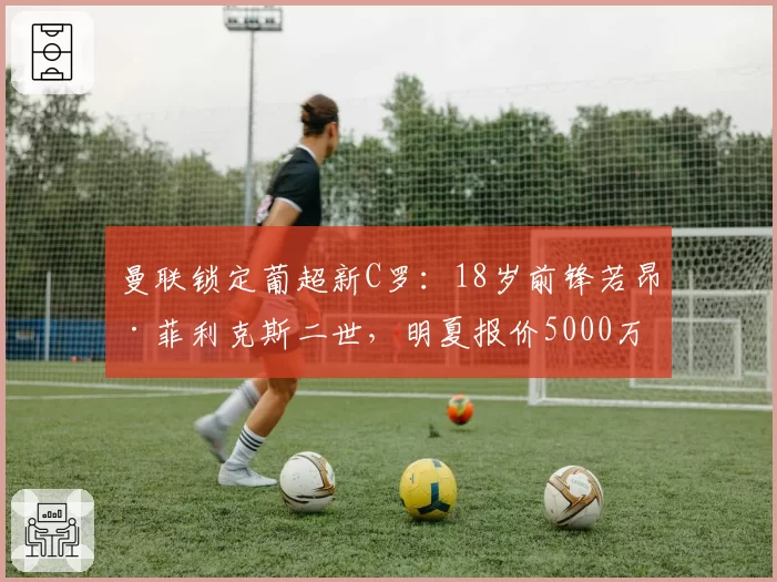 曼联锁定葡超新C罗：18岁前锋若昂·菲利克斯二世，明夏报价5000万