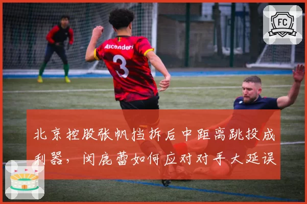 北京控股张帆挡拆后中距离跳投成利器,闵鹿蕾如何应对对手大延误?