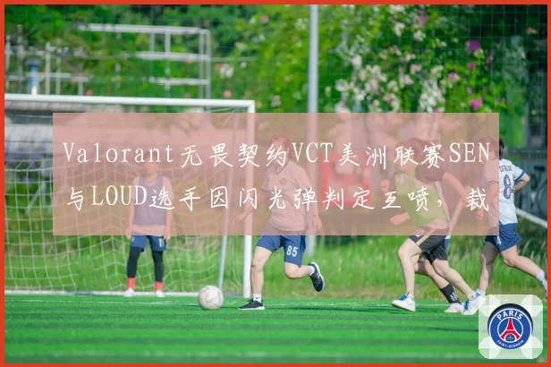 Valorant无畏契约VCT美洲联赛SEN与LOUD选手因闪光弹判定互喷,裁判各打五十大板被批敷衍
