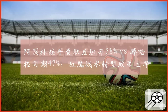 阿莫林接手曼联后胜率58% vs 滕哈格同期47%,红魔战术转型效果立竿见影