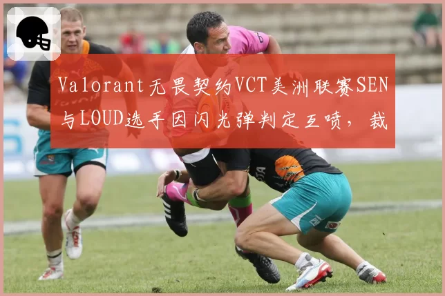 Valorant无畏契约VCT美洲联赛SEN与LOUD选手因闪光弹判定互喷,裁判各打五十大板被批敷衍