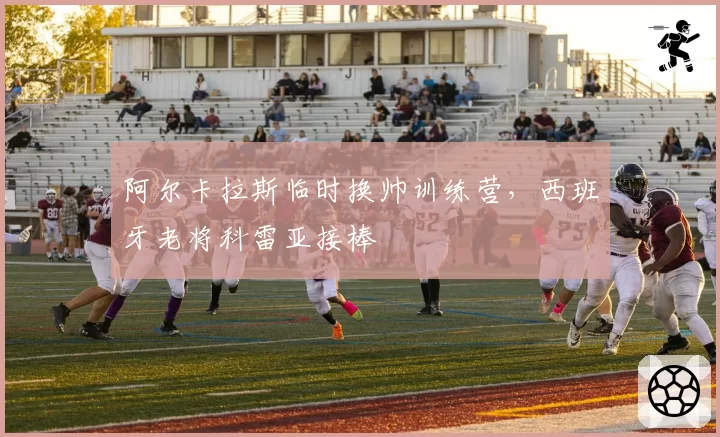 阿尔卡拉斯临时换帅训练营，西班牙老将科雷亚接棒